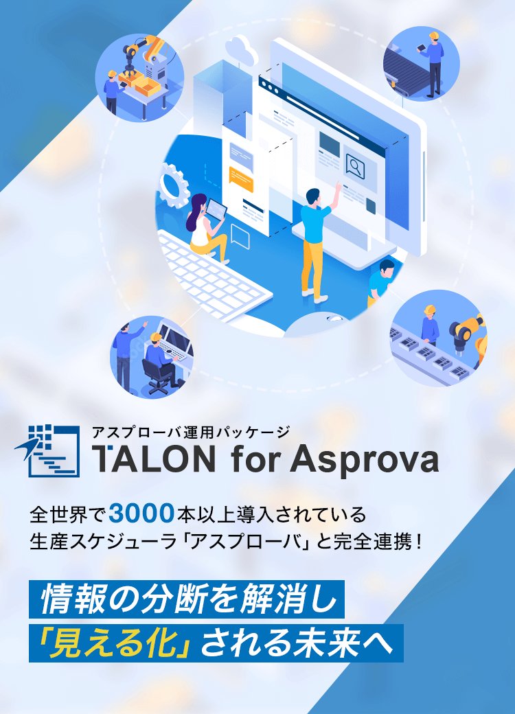 アスプローバ運用パッケージ TALON for Asprova 全世界で3000本以上導入されている生産スケジューラ「アスプローバ」と完全連携！情報の分断を解消し、「見える化」される未来へ